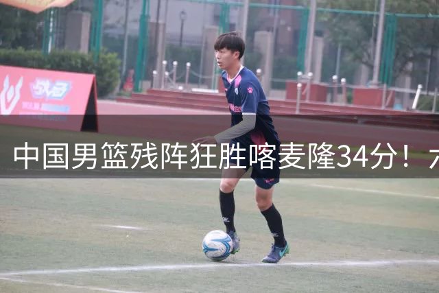中国男篮残阵狂胜喀麦隆34分！六将闪耀赛场展现团队篮球魅力